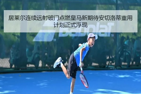 居莱尔连续远射破门点燃皇马新期待安切洛蒂重用计划正式浮现